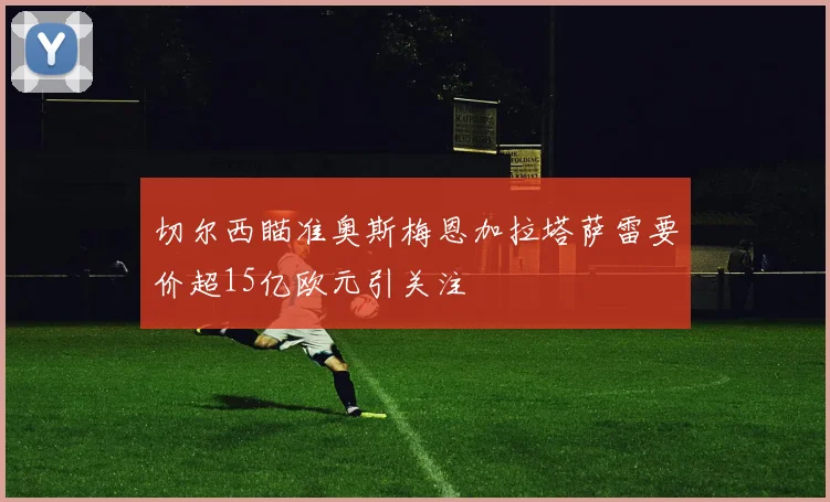 切尔西瞄准奥斯梅恩加拉塔萨雷要价超15亿欧元引关注
