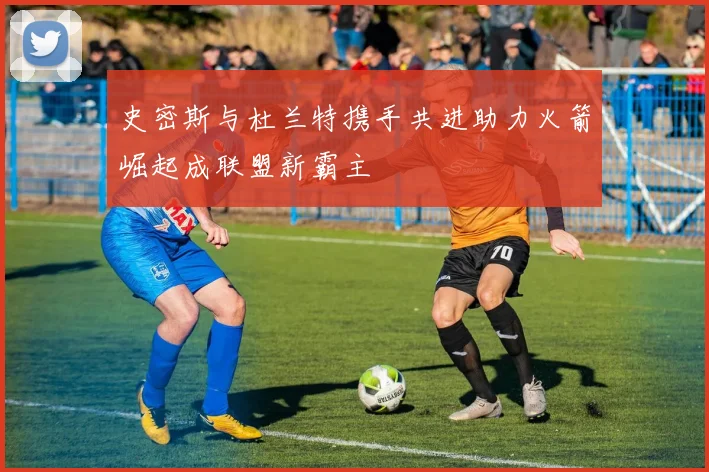 史密斯与杜兰特携手共进助力火箭崛起成联盟新霸主