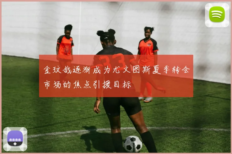 金玟哉逐渐成为尤文图斯夏季转会市场的焦点引援目标
