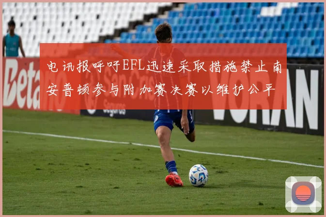 电讯报呼吁EFL迅速采取措施禁止南安普顿参与附加赛决赛以维护公平竞争