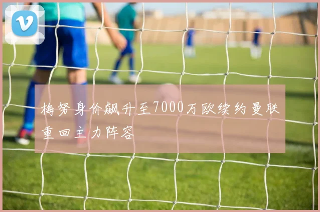 梅努身价飙升至7000万欧续约曼联重回主力阵容